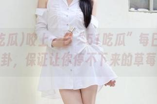 咬上一口“51吃瓜”每日分享的八卦，保证让你停不下来的草莓味！