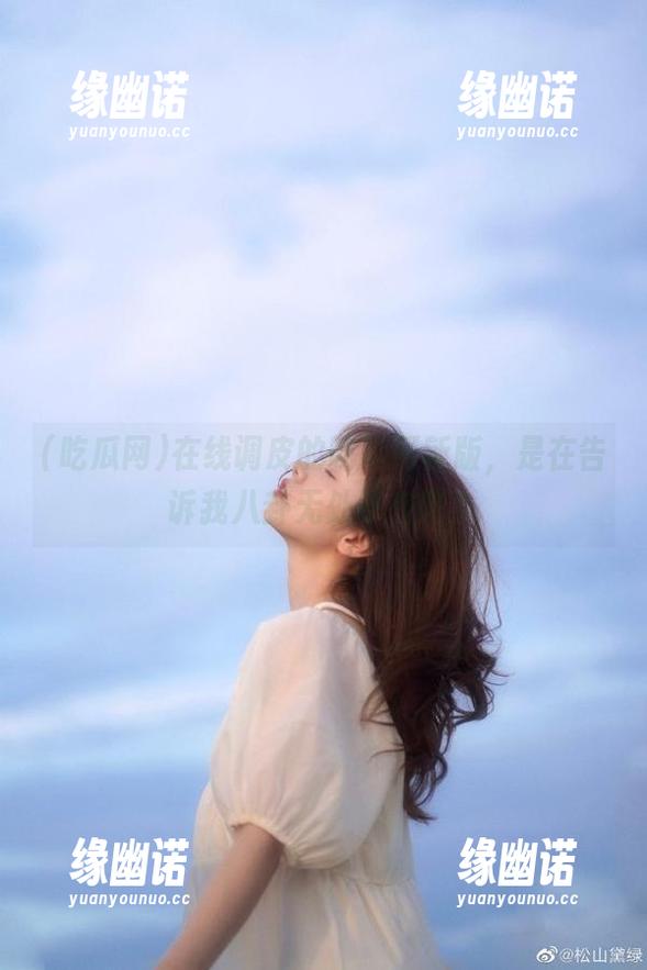 吃瓜网 在线调皮的吃瓜网新版,是在告诉我八卦无处不在吧?