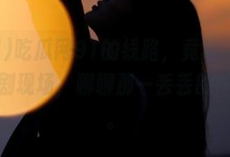 吃瓜网91的线路，竟让人意外开车去追剧现场，聊聊那一丢丢的尴尬时刻。